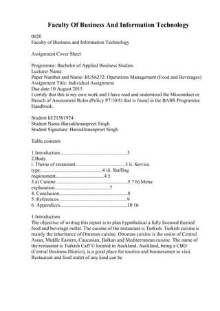 Faculty Of Business And Information Technology
0020
Faculty of Business and Information Technology
Assignment Cover Sheet
Programme: Bachelor of Applied Business Studies
Lecturer Name:
Paper Number and Name: BUS6272: Operations Management (Food and Beverages)
Assignment Title: Individual Assignment
Due date:10 August 2015
I certify that this is my own work and I have read and understood the Misconduct or
Breach of Assessment Rules (Policy P7/10/8) that is found in the BABS Programme
Handbook.
Student Id:21501924
Student Name:Harsukhmanpreet Singh
Student Signature: Harsukhmanpreet Singh
Table contents
1.Introduction......................................................3
2.Body
i. Theme of restaurant........................................3 ii. Service
type..................................................4 iii. Staffing
requirement.......................................4 5
3 a) Cuisine .........................................................5 7 b) Menu
explanation............................................7
4. Conclusion.......................................................8
5. References.......................................................9
6. Appendices......................................................10 16
1.Introduction
The objective of writing this report is to plan hypothetical a fully licensed themed
food and beverage outlet. The cuisine of the restaurant is Turkish. Turkish cuisineis
mainly the inheritance of Ottoman cuisine. Ottoman cuisine is the union of Central
Asian, Middle Eastern, Caucasian, Balkan and Mediterranean cuisine. The name of
the restaurant is Turkish CafГ© located in Auckland. Auckland, being a CBD
(Central Business District), is a good place for tourists and businessmen to visit.
Restaurant and food outlet of any kind can be
 