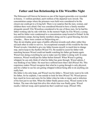 Father and Son Relationship in Elie WieselВґs Night
The Holocaust will forever be known as one of the largest genocides ever recorded
in history. 11 million perished, and 6 million of the departed were Jewish. The
concentration camps where the prisoners were held were considered to be the
closest one could get to a living hell. There is no surprise that the men, women, and
children there were afraid. One was considered blessed to have a family member
alongside oneself. Elie Wieselwas considered to be one of those men, for he had his
father working side by side with him. In the memoir Night, by Elie Wiesel, a young
boy and his father were condemned to a concentration camp located in Poland. In the
concentration camps, having family members along can be a great blessing, but also
a burden.... Show more content on Helpwriting.net ...
They do not display great signs of public affection towards each other; rather they
aid each other in order to survive. An exceptional example of this would be the time
Wiesel reveals, I decided to give my father lessons myself, to teach him to change
step, and to keep to the rhythm (Wiesel 53). He needed to assist his father with
marching because Wiesel could not handle watching his father get beaten again.
Wiesel tries doing everything he can to make sure his father is doing well. In some
instances, Wiesel would put his father before himself. When Wiesel is getting
whipped, he can only think of what his father has gone through. Wiesel admits, I
was thinking of my father. He must have suffered more than I did (Wiesel 56). This
experience makes Wiesel recognize that what he is going through is only physical,
and for a father to see his son getting whipped without being able to do anything can
really hurt.
His father is his only hope, and Wiesel was his father s. Wiesel truly want to be with
his father, for he explains, I ran outside to look for him (Wiesel 78). Wiesel proves
how much he loves and cares for his father when he risks re injury and re infection
of his foot just to see him. When his father finally passes away, Wiesel seems to be
broken. The man who kept him alive this whole time was finally gone. Wiesel
recalls, I did not weep, and it pained me that I could not weep. (Wiesel 106).
 