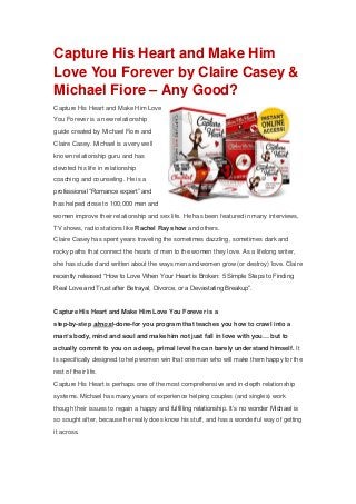 Capture His Heart and Make Him
Love You Forever by Claire Casey &
Michael Fiore – Any Good?
Capture His Heart and Make Him Love
You Forever is a new relationship
guide created by Michael Fiore and
Claire Casey. Michael is a very well
known relationship guru and has
devoted his life in relationship
coaching and counseling. He is a
professional “Romance expert” and
has helped close to 100,000 men and
women improve their relationship and sex life. He has been featured in many interviews,
TV shows, radio stations like Rachel Ray show and others.
Claire Casey has spent years traveling the sometimes dazzling, sometimes dark and
rocky paths that connect the hearts of men to the women they love. As a lifelong writer,
she has studied and written about the ways men and women grow (or destroy) love. Claire
recently released “How to Love When Your Heart is Broken: 5 Simple Steps to Finding
Real Love and Trust after Betrayal, Divorce, or a Devastating Breakup”.
Capture His Heart and Make Him Love You Forever is a
step-by-step almost-done-for you program that teaches you how to crawl into a
man’s body, mind and soul and make him not just fall in love with you… but to
actually commit to you on a deep, primal level he can barely understand himself. It
is specifically designed to help women win that one man who will make them happy for the
rest of their life.
Capture His Heart is perhaps one of the most comprehensive and in-depth relationship
systems. Michael has many years of experience helping couples (and singles) work
though their issues to regain a happy and fulfilling relationship. It’s no wonder Michael is
so sought after, because he really does know his stuff, and has a wonderful way of getting
it across.
 