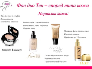 Invisible Coverage
Фон дьо Тен – според типа кожа
Нормална кожа:Фон дьо тен в пудра
Лека формула
Компактна опаковка Адаптира се към светлината
Естествено, леко покритие
Озарява тена
Прикрива фини линии и пори
Изглажда кожата
Предпазва от УВ лъчите
LUXЕ
Прикрива фини линии и пори
Изглажда кожата
Предпазва от УВ лъчите
 
