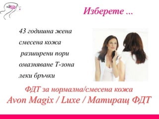 Изберете ...
43 годишна жена
смесена кожа
разширени пори
омазняване Т-зона
леки бръчки
ФДТ за нормална/смесена кожа
Avon Magix / Luxe / Матиращ ФДТ
 