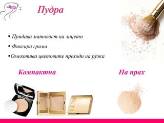 Пудра
 Придава матовост на лицето
 Фиксира грима
Омекотява цветовите преходи на ружа
Компактна На прах
 