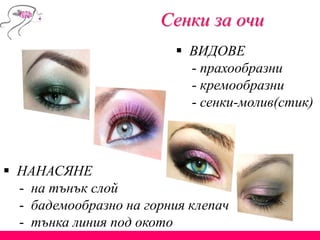 Сенки за очи
 ВИДОВЕ
- прахообразни
- кремообразни
- сенки-молив(стик)
 НАНАСЯНЕ
- на тънък слой
- бадемообразно на горния клепач
- тънка линия под окото
 