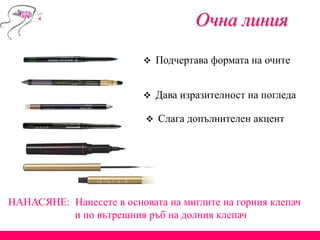  Подчертава формата на очите
Очна линия
 Дава изразителност на погледа
 Слага допълнителен акцент
НАНАСЯНЕ: Нанесете в основата на миглите на горния клепач
и по вътрешния ръб на долния клепач
 