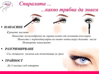 Спиралата ...
...какво трябва да знаем
 НАНАСЯНЕ
срешете миглите
Нанесете зигзагообразно на горния клепач от основата към върха
Нанесете с перпендикулярна на окото четка върху долните мигли
Повторете нанасянето
 ТРАЙНОСТ
До 3 месеца след отваряне
 РАЗГРИМИРВАНЕ
Със специален лосиони или почистващи за грим
 