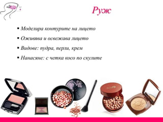  Моделира контурите на лицето
 Оживява и освежава лицето
 Видове: пудра, перли, крем
 Нанасяне: с четка косо по скулите
Руж
 