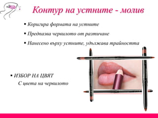 Контур на устните - молив
 Коригира формата на устните
 Предпазва червилото от разтичане
 Нанесено върху устните, удължава трайността
 ИЗБОР НА ЦВЯТ
С цвета на червилото
 