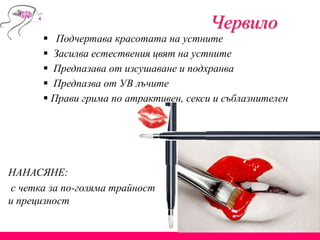 Червило
 Подчертава красотата на устните
 Засилва естествения цвят на устните
 Предпазава от изсушаване и подхранва
 Предпазва от УВ лъчите
 Прави грима по атрактивен, секси и съблазнителен
НАНАСЯНЕ:
с четка за по-голяма трайност
и прецизност
 
