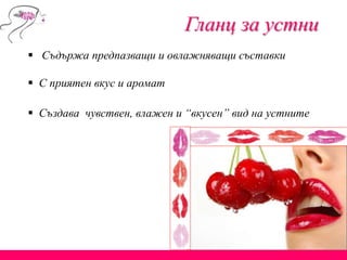 Гланц за устни
 Съдържа предпазващи и овлажняващи съставки
 С приятен вкус и аромат
 Създава чувствен, влажен и “вкусен” вид на устните
 