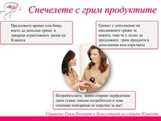 Спечелете с грим продуктите
Станете Грим Експерт и Консултант на своите Клиенти
Потребителите, които открият перфектния
грим стават лоялни потребители и това
означава повтарящи се поръчки за вас!
Гримът е допълнение на
ежедневните грижи за
кожата, така че е лесно да
предложите грим продукти в
допълнение към поръчката
Предложете аромат или бижу,
което да допълни грима и
завърши атрактивната визия на
Клиента
 
