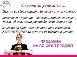 Съвети за успеха ви ...
- Цел: да се убеди клиента да купи по-скъп продукт
- подгответе причини - качество, характеристики,
полза, ефект, лесна употреба, количество и др.
- клиента да види - допълнителната стойност
е ЗНАЧИТЕЛНО по-вече от разликата в цената
 