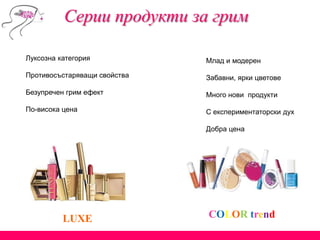 Серии продукти за грим
LUXE
Млад и модерен
Забавни, ярки цветове
Много нови продукти
С експериментаторски дух
Добра цена
Луксозна категория
Противосъстаряващи свойства
Безупречен грим ефект
По-висока цена
COLOR trend
 