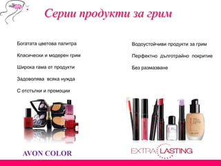 AVON COLOR
Богатата цветова палитра
Класически и модерен грим
Широка гама от продукти
Задоволява всяка нужда
С отстъпки и промоции
Водоустойчиви продукти за грим
Перфектно дълготрайно покритие
Без размазване
Серии продукти за грим
 