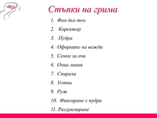 Стъпки на грима
1. Фон дьо тен
2. Коректор
3. Пудра
4. Оформяне на вежди
5. Сенки за очи
6. Очна линия
7. Спирала
8. Устни
9. Руж
10. Фиксиране с пудра
11. Разгримиране
 