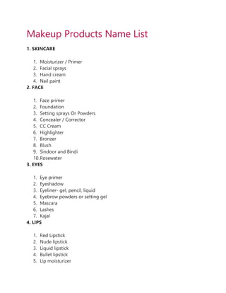 Makeup Products Name List
1. SKINCARE
1. Moisturizer / Primer
2. Facial sprays
3. Hand cream
4. Nail paint
2. FACE
1. Face primer
2. Foundation
3. Setting sprays Or Powders
4. Concealer / Corrector
5. CC Cream
6. Highlighter
7. Bronzer
8. Blush
9. Sindoor and Bindi
10.Rosewater
3. EYES
1. Eye primer
2. Eyeshadow
3. Eyeliner- gel, pencil, liquid
4. Eyebrow powders or setting gel
5. Mascara
6. Lashes
7. Kajal
4. LIPS
1. Red Lipstick
2. Nude lipstick
3. Liquid lipstick
4. Bullet lipstick
5. Lip moisturizer
 