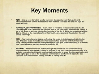 Key Moments
  ACT I – Sets up your story; tells us who your main character is, what their goal is and introduces
the main conflict that becomes their obstacle.  Also sets the tone and style the movie will
take.
  TURNING/PLOT/STORY POINT #1 – Is an action or event that comes near the end of Act I
(around pages 25-30) and turns the narrative drive of the story into a new direction, kicking it
out of the Setup of Act I and into the Confrontation of the Act II.  Either the protagonist’s Outer
Goal is defined or the means to achieve their Goal become clear and they start on the path
toward achieving it.
  ACT II – Your main character begins confronting the series of obstacles standing in his/her way. 
They also reveal more about themselves (backstory & secrets) and what motivates them.  They
suffer setbacks that test their desire for their goal, often culminating in a “darkest hour” when
all seems lost right before Turning Point #2.
  MID-POINT – The scene or event halfway through the second act, and therefore halfway through
the script, which gives a change in direction to the story. The mid-point functions as a setback,
reversal or turning point which sends the character in a new direction, pushes the plot into a
higher gear or raises the character’s commitment to another level. It can also be a “lynchpin”
that helps connect Turning Point #1 to Turning Point #2.
 