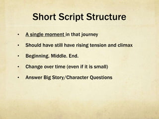 Short Script Structure
•  A single moment in that journey
•  Should have still have rising tension and climax
•  Beginning. Middle. End.
•  Change over time (even if it is small)
•  Answer Big Story/Character Questions
 