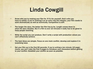 Linda Cowgill
  Know who you’re making your film for. If it’s for yourself, that’s who you
have to satisfy. If you’re making it as an entry into the industry, your film needs to
work dramatically as well as technically. Competition is stiff.
  The longer the story, the better the film has to be. Length comes down to
what the story dictates. But if a film is over 15 minutes it really has to be great to
keep people watching.
  Write the script you can produce. Don’t write a script with production values you
can’t effectively achieve.
  The best ideas are simple. Focus on one main conflict, develop and explore it in
surprising ways.
  Set your film up in the first 60 seconds. If you’re writing a ten minute (10 page)
movie, you can’t take the first 5 pages to introduce your characters before getting
to your conflict. Establish your conflict as soon as possible.
 