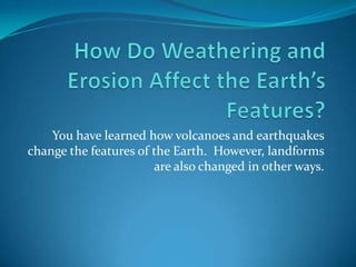 How Do Weathering and Erosion Affect the Earth’s Features? You have learned how volcanoes and earthquakes change the features of the Earth.  However, landforms are also changed in other ways. 