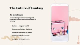 An mobile app
An app designed for exploring and
experiencing the enchanting realm of
fantasy
• Explore a magical world
• Experience fantasy firsthand
• Immerse in a realm of magic
• Discover untold wonders
• Live your fantasy dreams
The Future of Fantasy
 