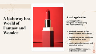 A web application
A web application
designed for discovering
the world of fantasy
A Gateway to a
World of
Fantasy and
Wonder
• Immerse yourself in the
world of magic and mystery
• Explore uncharted territories
and fantastical lands
• Meet mythical creatures and
legendary beings
• Uncover hidden treasures
and secret treasures
 