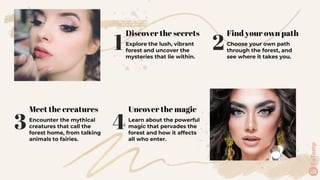 1
Discover the secrets
Explore the lush, vibrant
forest and uncover the
mysteries that lie within.
3
Meet the creatures
Encounter the mythical
creatures that call the
forest home, from talking
animals to fairies.
4
Uncover the magic
Learn about the powerful
magic that pervades the
forest and how it affects
all who enter.
2
Find your own path
Choose your own path
through the forest, and
see where it takes you.
 