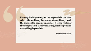 Fantasy is the gateway to the impossible, the land
where the ordinary becomes extraordinary, and
the impossible becomes possible. It is the realm of
the imagination, where anything can happen and
everything is possible.
The Dream Weaver
 