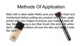 Methods Of Application
Start with a clean slate! Make sure your face is fresh and
moisturized before putting any product on it. Then, apply
primer with your fingers to ensure your makeup lasts all
day. Step 2: Using a duo fiber brush (the kind with white
tips!), apply foundation all over the skin and blend it onto
the neck.
 