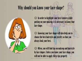 Why should you know your face shape?
 In order to highlight your best features while
putting on your makeup, it is necessary to know your
face shape.
 Knowing your face shape will also help you to
choose the best hairstyle and jewelry so that you
always look your best.

 Often, you will find tips on makeup and hairstyle
by face shapes. Unless you know your face shape, you
will not be able to apply these tips properly
Nail Art Group Beauty Program 2013

 