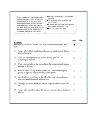 true   false
Example:
Drivers who talk on cell phones have more accidents than drivers who
don’t.

(1) Drivers who hold their cell phones have more accidents than drivers
    who use headsets.

(2) If you talk on the phone while you are driving, you can’t see
    everything on the road.

(3) When a person talks on the phone, he or she isn’t completely paying
    attention to driving.

(4) A driver who is talking on a cell phone can’t respond to things as
    quickly as a person who isn’t talking on the phone.

(5) You should never pull over to the side of the road when making or
    answering a cell phone call while driving.

(6) Holding a cell phone when you drive is illegal no matter where you
    are.

(7) Drivers who aren't focused on driving have more accidents than those
    who are.




                                                                                          3
 