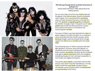 “We had to go through torture to perfect the process of
putting it on,”
Stanley (KISS) admitted in 1996, talking about the
makeup process.
For our music video one of the main motives featured
throughout is the mise-en-scene, heavily including the
‘skull’ makeup. This is consisting of the contrasting
colours of black and white face paint, in the style of a
skull. This symbolic iconography signifies and denotes
this ‘deathly’ message of ‘war’. The specific use of colour
palette used on both the KISS band and our musical
band, enforces this theme of ‘surveillance’ and
constructing the narrative.
The colour of ‘Black’ associates itself with the notion of
power, elegance, formality and death. It is a mysterious
colour associated with fear and the unknown, whilst
denoting strength, authority and grief which strongly
supports the theme of our narrative within the music
video.
The contrasting colour of ‘white’ associates itself with
light, goodness, innocence, purity and virginity. It is
considered to be the colour of perfection and usually
holds a positive connotation, therefore can be considered
to go against typical conventions within the rock genre,
considering the general ‘rock’ portrayal is projected in a
much darker and negative atmosphere.
This specific colour palette is used within both the KISS
and our music band. It has been identified as a running
motif for both the music bands, therefore holds a
considerable amount of power within the identification
and representation of the bands.
 