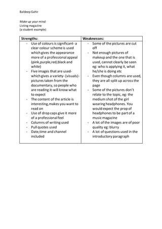 Baldeep Gahir
Make up your mind:
Listing magazine
(a student example)
Strengths: Weaknesses:
- Use of colours is significant- a
clear colour schemeis used
which gives the appearance
more of a professionalappeal
(pink,purple,red,black and
white)
- Five images that are used-
which gives a variety- (visuals)-
pictures taken from the
documentary, so people who
are reading it-will know what
to expect
- The content of the article is
interesting,makes you want to
read on
- Use of drop caps give it more
of a professionalfeel
- Columns of writing used
- Pull quotes used
- Date,time and channel
included
- Some of the pictures are cut
off
- Not enough pictures of
makeup and the one that is
used, cannot clearly be seen
eg: who is applying it, what
he/she is doing etc
- Even though columns are used,
they are all split up across the
page
- Some of the pictures don’t
relate to the topic, eg: the
medium shot of the girl
wearing headphones. You
would expect the prop of
headphones to be partof a
music magazine
- A lot of the images are of poor
quality eg: blurry
- A lot of questions used in the
introductory paragraph