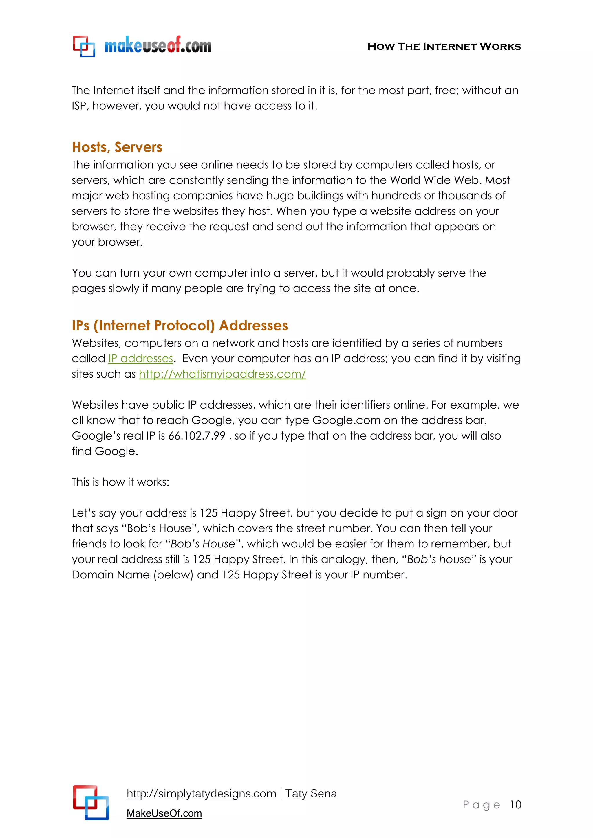 How The Internet Works
http://simplytatydesigns.com | Taty Sena
MakeUseOf.com
P a g e 10
The Internet itself and the information stored in it is, for the most part, free; without an
ISP, however, you would not have access to it.
Hosts, Servers
The information you see online needs to be stored by computers called hosts, or
servers, which are constantly sending the information to the World Wide Web. Most
major web hosting companies have huge buildings with hundreds or thousands of
servers to store the websites they host. When you type a website address on your
browser, they receive the request and send out the information that appears on
your browser.
You can turn your own computer into a server, but it would probably serve the
pages slowly if many people are trying to access the site at once.
IPs (Internet Protocol) Addresses
Websites, computers on a network and hosts are identified by a series of numbers
called IP addresses. Even your computer has an IP address; you can find it by visiting
sites such as http://whatismyipaddress.com/
Websites have public IP addresses, which are their identifiers online. For example, we
all know that to reach Google, you can type Google.com on the address bar.
Google’s real IP is 66.102.7.99 , so if you type that on the address bar, you will also
find Google.
This is how it works:
Let’s say your address is 125 Happy Street, but you decide to put a sign on your door
that says ―Bob’s House‖, which covers the street number. You can then tell your
friends to look for ―Bob’s House‖, which would be easier for them to remember, but
your real address still is 125 Happy Street. In this analogy, then, ―Bob’s house” is your
Domain Name (below) and 125 Happy Street is your IP number.
 