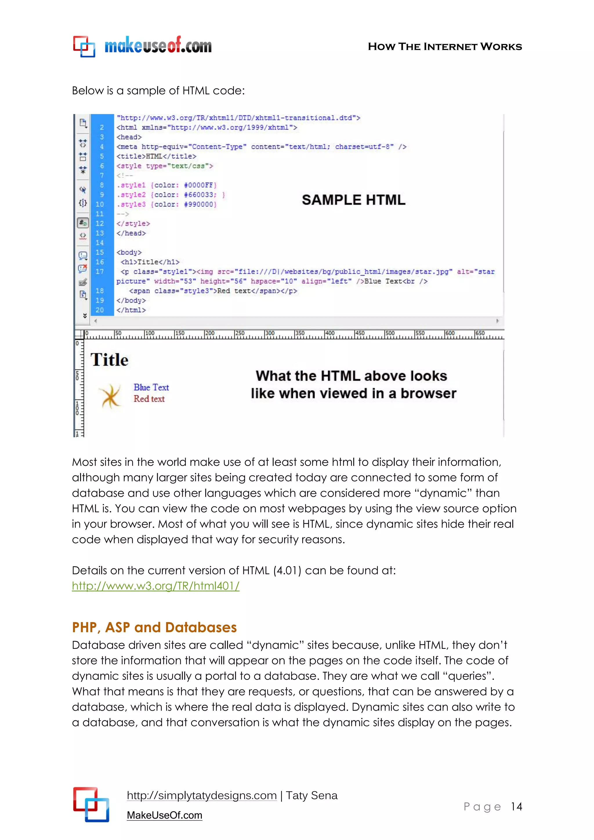 How The Internet Works
http://simplytatydesigns.com | Taty Sena
MakeUseOf.com
P a g e 14
Below is a sample of HTML code:
Most sites in the world make use of at least some html to display their information,
although many larger sites being created today are connected to some form of
database and use other languages which are considered more ―dynamic‖ than
HTML is. You can view the code on most webpages by using the view source option
in your browser. Most of what you will see is HTML, since dynamic sites hide their real
code when displayed that way for security reasons.
Details on the current version of HTML (4.01) can be found at:
http://www.w3.org/TR/html401/
PHP, ASP and Databases
Database driven sites are called ―dynamic‖ sites because, unlike HTML, they don’t
store the information that will appear on the pages on the code itself. The code of
dynamic sites is usually a portal to a database. They are what we call ―queries‖.
What that means is that they are requests, or questions, that can be answered by a
database, which is where the real data is displayed. Dynamic sites can also write to
a database, and that conversation is what the dynamic sites display on the pages.
 