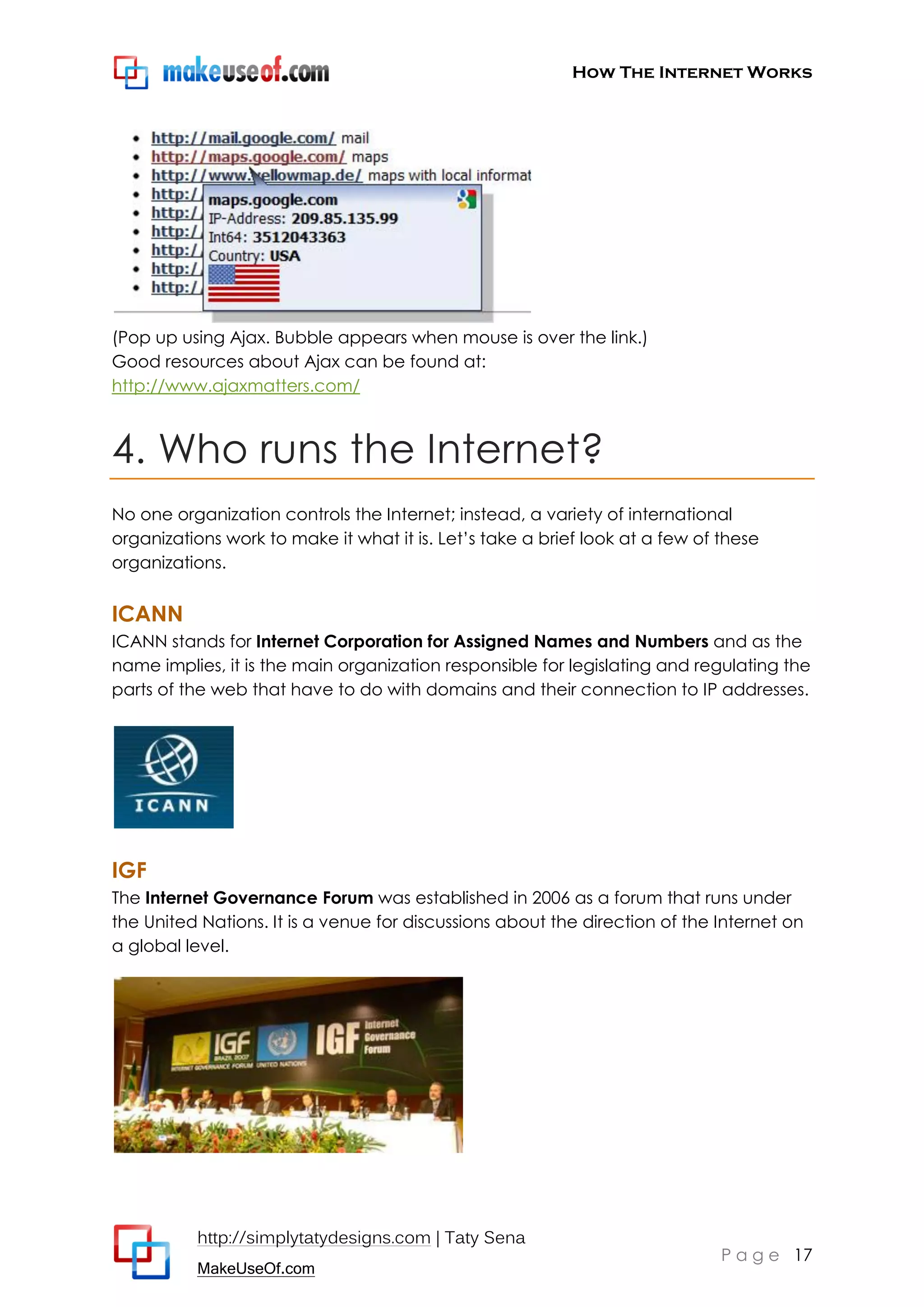 How The Internet Works
http://simplytatydesigns.com | Taty Sena
MakeUseOf.com
P a g e 17
(Pop up using Ajax. Bubble appears when mouse is over the link.)
Good resources about Ajax can be found at:
http://www.ajaxmatters.com/
4. Who runs the Internet?
No one organization controls the Internet; instead, a variety of international
organizations work to make it what it is. Let’s take a brief look at a few of these
organizations.
ICANN
ICANN stands for Internet Corporation for Assigned Names and Numbers and as the
name implies, it is the main organization responsible for legislating and regulating the
parts of the web that have to do with domains and their connection to IP addresses.
IGF
The Internet Governance Forum was established in 2006 as a forum that runs under
the United Nations. It is a venue for discussions about the direction of the Internet on
a global level.
 