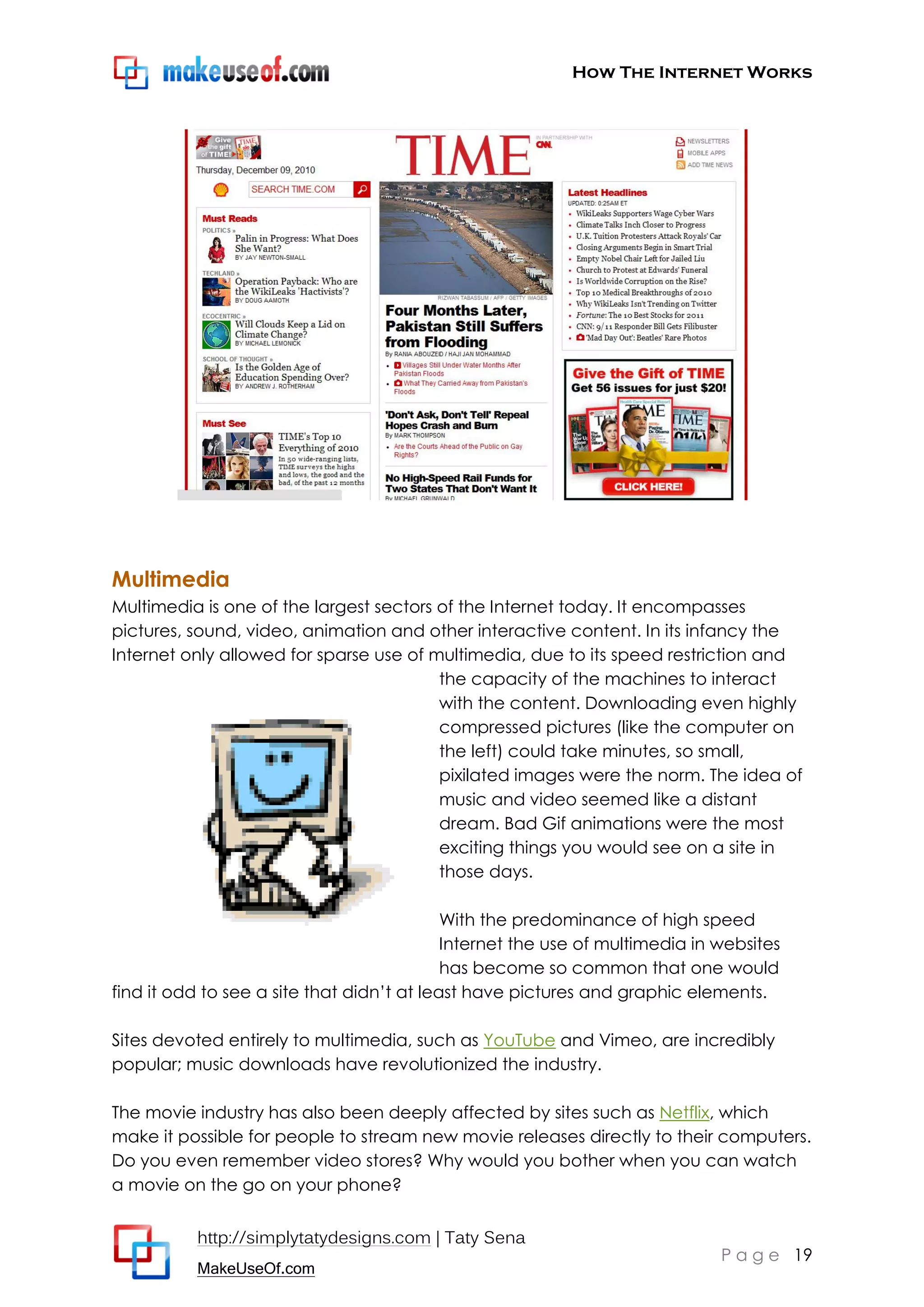 How The Internet Works
http://simplytatydesigns.com | Taty Sena
MakeUseOf.com
P a g e 19
Multimedia
Multimedia is one of the largest sectors of the Internet today. It encompasses
pictures, sound, video, animation and other interactive content. In its infancy the
Internet only allowed for sparse use of multimedia, due to its speed restriction and
the capacity of the machines to interact
with the content. Downloading even highly
compressed pictures (like the computer on
the left) could take minutes, so small,
pixilated images were the norm. The idea of
music and video seemed like a distant
dream. Bad Gif animations were the most
exciting things you would see on a site in
those days.
With the predominance of high speed
Internet the use of multimedia in websites
has become so common that one would
find it odd to see a site that didn’t at least have pictures and graphic elements.
Sites devoted entirely to multimedia, such as YouTube and Vimeo, are incredibly
popular; music downloads have revolutionized the industry.
The movie industry has also been deeply affected by sites such as Netflix, which
make it possible for people to stream new movie releases directly to their computers.
Do you even remember video stores? Why would you bother when you can watch
a movie on the go on your phone?
 