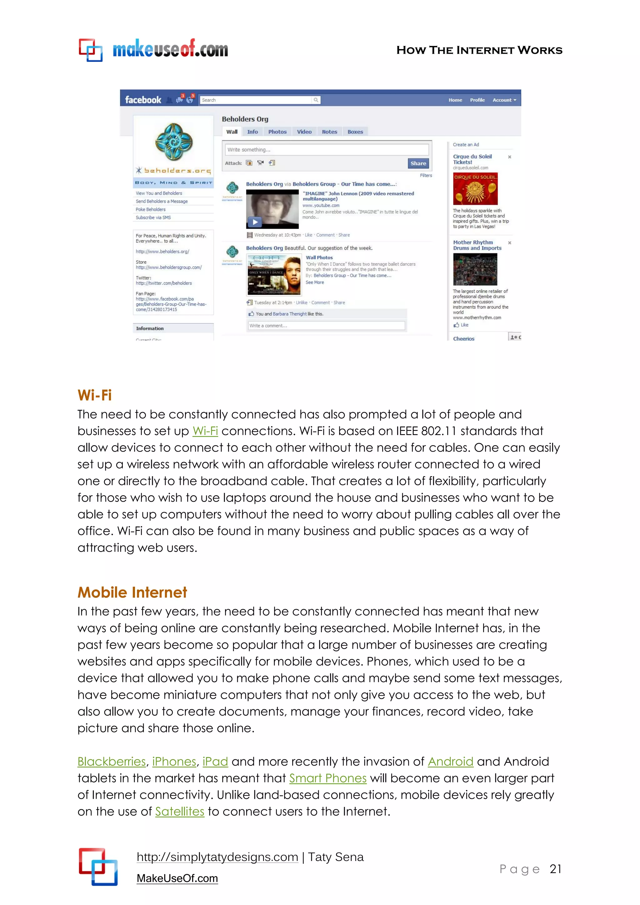 How The Internet Works
http://simplytatydesigns.com | Taty Sena
MakeUseOf.com
P a g e 21
Wi-Fi
The need to be constantly connected has also prompted a lot of people and
businesses to set up Wi-Fi connections. Wi-Fi is based on IEEE 802.11 standards that
allow devices to connect to each other without the need for cables. One can easily
set up a wireless network with an affordable wireless router connected to a wired
one or directly to the broadband cable. That creates a lot of flexibility, particularly
for those who wish to use laptops around the house and businesses who want to be
able to set up computers without the need to worry about pulling cables all over the
office. Wi-Fi can also be found in many business and public spaces as a way of
attracting web users.
Mobile Internet
In the past few years, the need to be constantly connected has meant that new
ways of being online are constantly being researched. Mobile Internet has, in the
past few years become so popular that a large number of businesses are creating
websites and apps specifically for mobile devices. Phones, which used to be a
device that allowed you to make phone calls and maybe send some text messages,
have become miniature computers that not only give you access to the web, but
also allow you to create documents, manage your finances, record video, take
picture and share those online.
Blackberries, iPhones, iPad and more recently the invasion of Android and Android
tablets in the market has meant that Smart Phones will become an even larger part
of Internet connectivity. Unlike land-based connections, mobile devices rely greatly
on the use of Satellites to connect users to the Internet.
 