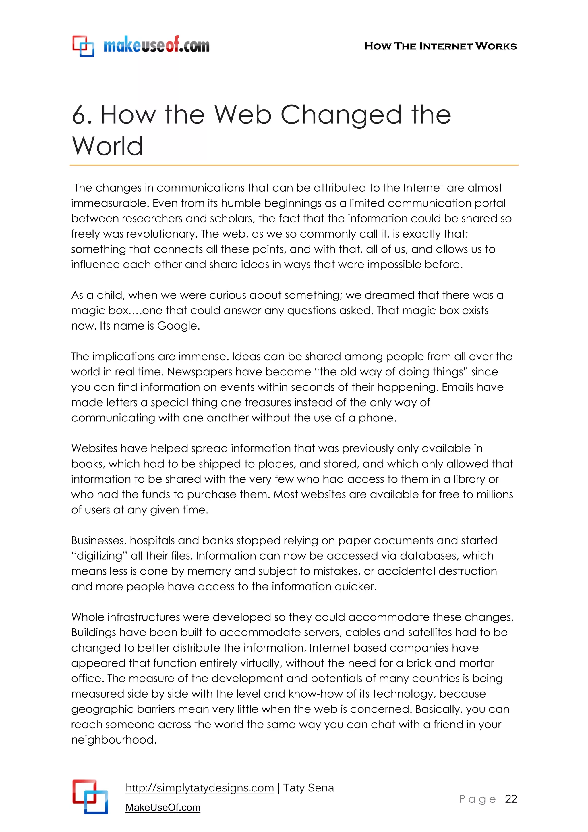 How The Internet Works
http://simplytatydesigns.com | Taty Sena
MakeUseOf.com
P a g e 22
6. How the Web Changed the
World
The changes in communications that can be attributed to the Internet are almost
immeasurable. Even from its humble beginnings as a limited communication portal
between researchers and scholars, the fact that the information could be shared so
freely was revolutionary. The web, as we so commonly call it, is exactly that:
something that connects all these points, and with that, all of us, and allows us to
influence each other and share ideas in ways that were impossible before.
As a child, when we were curious about something; we dreamed that there was a
magic box….one that could answer any questions asked. That magic box exists
now. Its name is Google.
The implications are immense. Ideas can be shared among people from all over the
world in real time. Newspapers have become ―the old way of doing things‖ since
you can find information on events within seconds of their happening. Emails have
made letters a special thing one treasures instead of the only way of
communicating with one another without the use of a phone.
Websites have helped spread information that was previously only available in
books, which had to be shipped to places, and stored, and which only allowed that
information to be shared with the very few who had access to them in a library or
who had the funds to purchase them. Most websites are available for free to millions
of users at any given time.
Businesses, hospitals and banks stopped relying on paper documents and started
―digitizing‖ all their files. Information can now be accessed via databases, which
means less is done by memory and subject to mistakes, or accidental destruction
and more people have access to the information quicker.
Whole infrastructures were developed so they could accommodate these changes.
Buildings have been built to accommodate servers, cables and satellites had to be
changed to better distribute the information, Internet based companies have
appeared that function entirely virtually, without the need for a brick and mortar
office. The measure of the development and potentials of many countries is being
measured side by side with the level and know-how of its technology, because
geographic barriers mean very little when the web is concerned. Basically, you can
reach someone across the world the same way you can chat with a friend in your
neighbourhood.
 