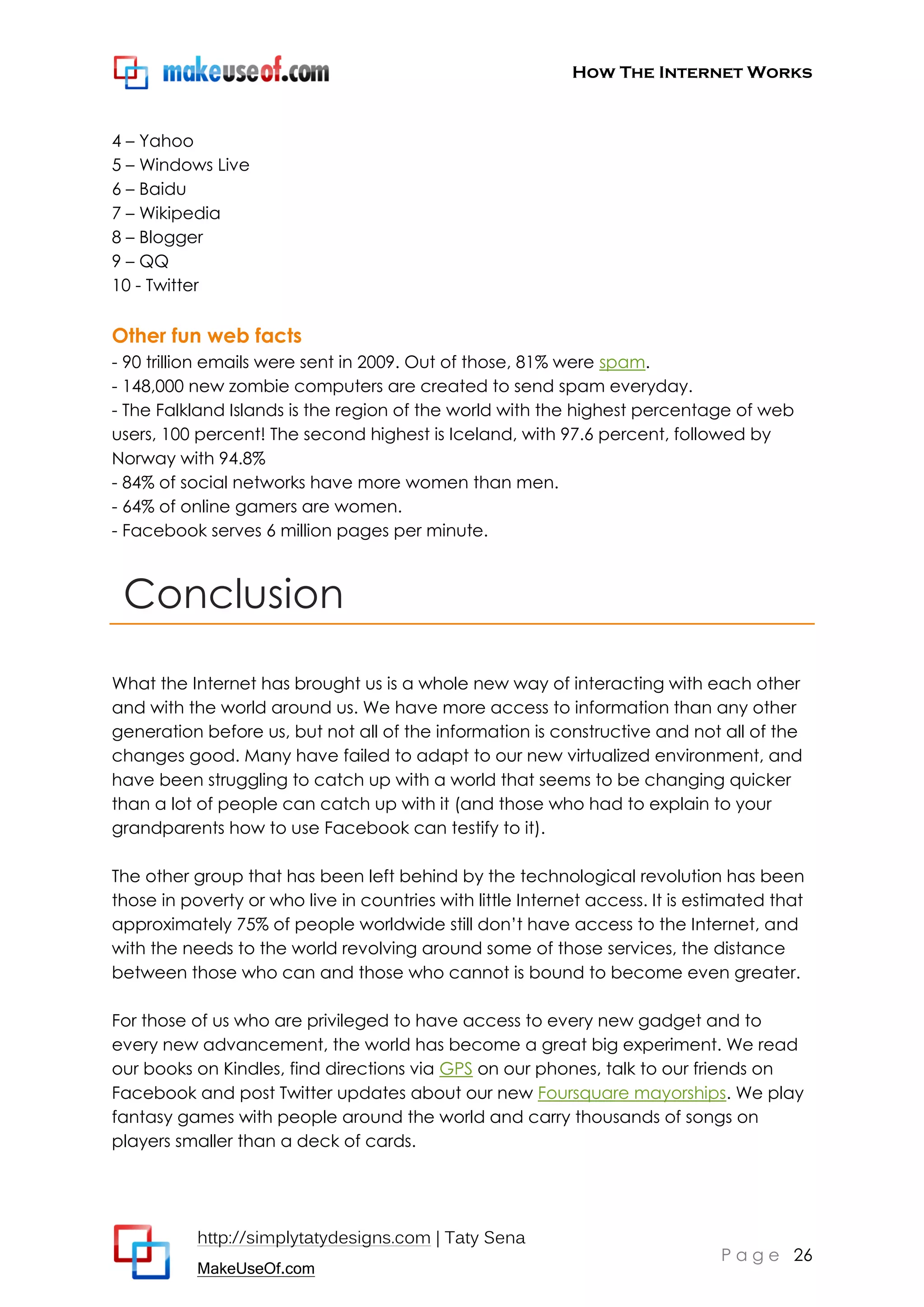 How The Internet Works
http://simplytatydesigns.com | Taty Sena
MakeUseOf.com
P a g e 26
4 – Yahoo
5 – Windows Live
6 – Baidu
7 – Wikipedia
8 – Blogger
9 – QQ
10 - Twitter
Other fun web facts
- 90 trillion emails were sent in 2009. Out of those, 81% were spam.
- 148,000 new zombie computers are created to send spam everyday.
- The Falkland Islands is the region of the world with the highest percentage of web
users, 100 percent! The second highest is Iceland, with 97.6 percent, followed by
Norway with 94.8%
- 84% of social networks have more women than men.
- 64% of online gamers are women.
- Facebook serves 6 million pages per minute.
Conclusion
What the Internet has brought us is a whole new way of interacting with each other
and with the world around us. We have more access to information than any other
generation before us, but not all of the information is constructive and not all of the
changes good. Many have failed to adapt to our new virtualized environment, and
have been struggling to catch up with a world that seems to be changing quicker
than a lot of people can catch up with it (and those who had to explain to your
grandparents how to use Facebook can testify to it).
The other group that has been left behind by the technological revolution has been
those in poverty or who live in countries with little Internet access. It is estimated that
approximately 75% of people worldwide still don’t have access to the Internet, and
with the needs to the world revolving around some of those services, the distance
between those who can and those who cannot is bound to become even greater.
For those of us who are privileged to have access to every new gadget and to
every new advancement, the world has become a great big experiment. We read
our books on Kindles, find directions via GPS on our phones, talk to our friends on
Facebook and post Twitter updates about our new Foursquare mayorships. We play
fantasy games with people around the world and carry thousands of songs on
players smaller than a deck of cards.
 