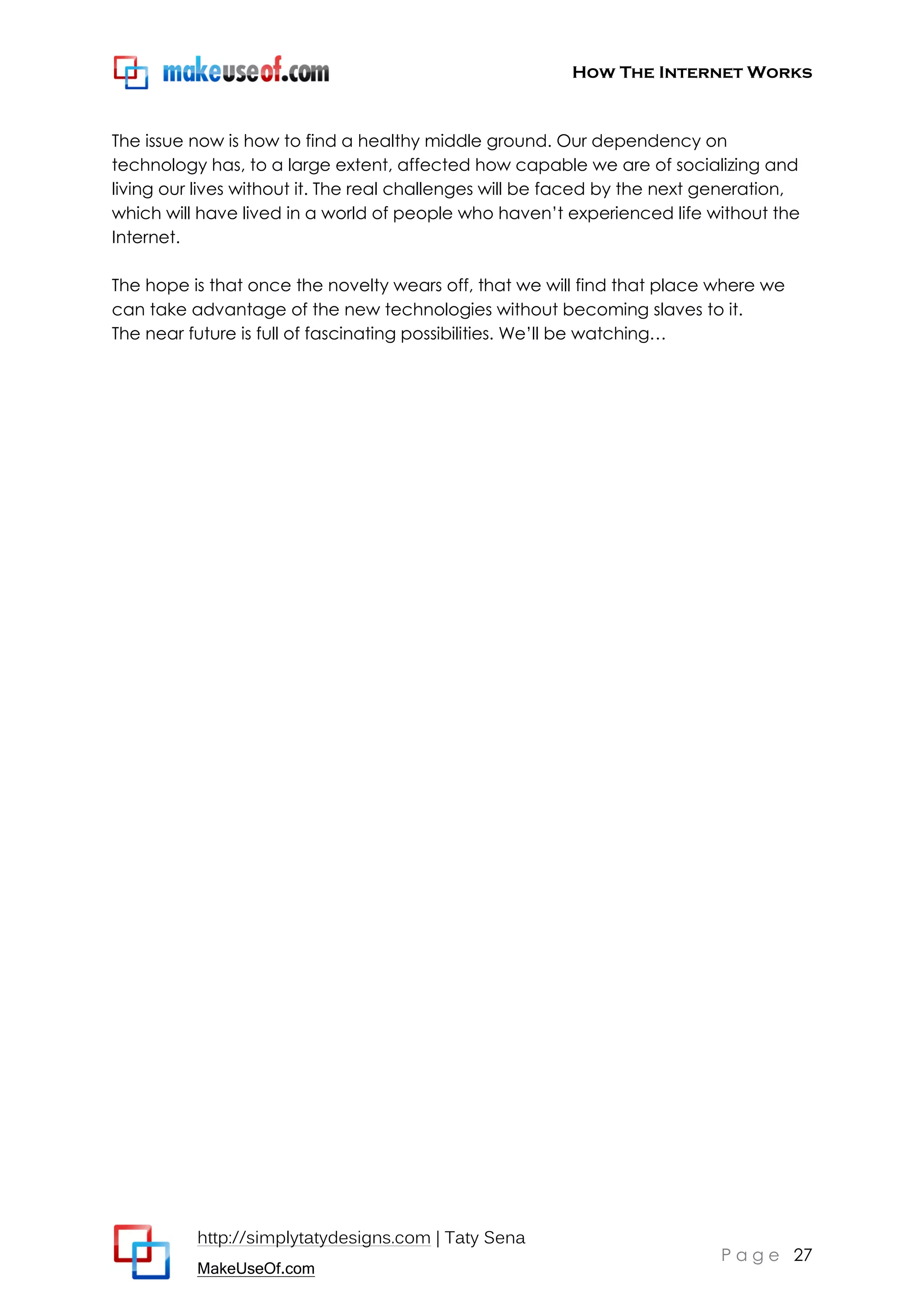 How The Internet Works
http://simplytatydesigns.com | Taty Sena
MakeUseOf.com
P a g e 27
The issue now is how to find a healthy middle ground. Our dependency on
technology has, to a large extent, affected how capable we are of socializing and
living our lives without it. The real challenges will be faced by the next generation,
which will have lived in a world of people who haven’t experienced life without the
Internet.
The hope is that once the novelty wears off, that we will find that place where we
can take advantage of the new technologies without becoming slaves to it.
The near future is full of fascinating possibilities. We’ll be watching…
 