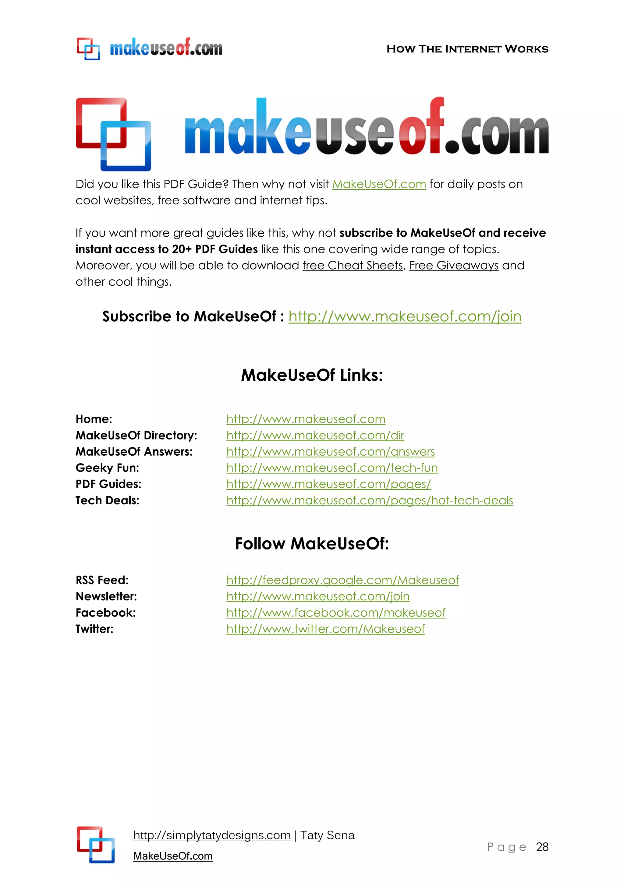 How The Internet Works
http://simplytatydesigns.com | Taty Sena
MakeUseOf.com
P a g e 28
Did you like this PDF Guide? Then why not visit MakeUseOf.com for daily posts on
cool websites, free software and internet tips.
If you want more great guides like this, why not subscribe to MakeUseOf and receive
instant access to 20+ PDF Guides like this one covering wide range of topics.
Moreover, you will be able to download free Cheat Sheets, Free Giveaways and
other cool things.
Subscribe to MakeUseOf : http://www.makeuseof.com/join
MakeUseOf Links:
Home: http://www.makeuseof.com
MakeUseOf Directory: http://www.makeuseof.com/dir
MakeUseOf Answers: http://www.makeuseof.com/answers
Geeky Fun: http://www.makeuseof.com/tech-fun
PDF Guides: http://www.makeuseof.com/pages/
Tech Deals: http://www.makeuseof.com/pages/hot-tech-deals
Follow MakeUseOf:
RSS Feed: http://feedproxy.google.com/Makeuseof
Newsletter: http://www.makeuseof.com/join
Facebook: http://www.facebook.com/makeuseof
Twitter: http://www.twitter.com/Makeuseof
 