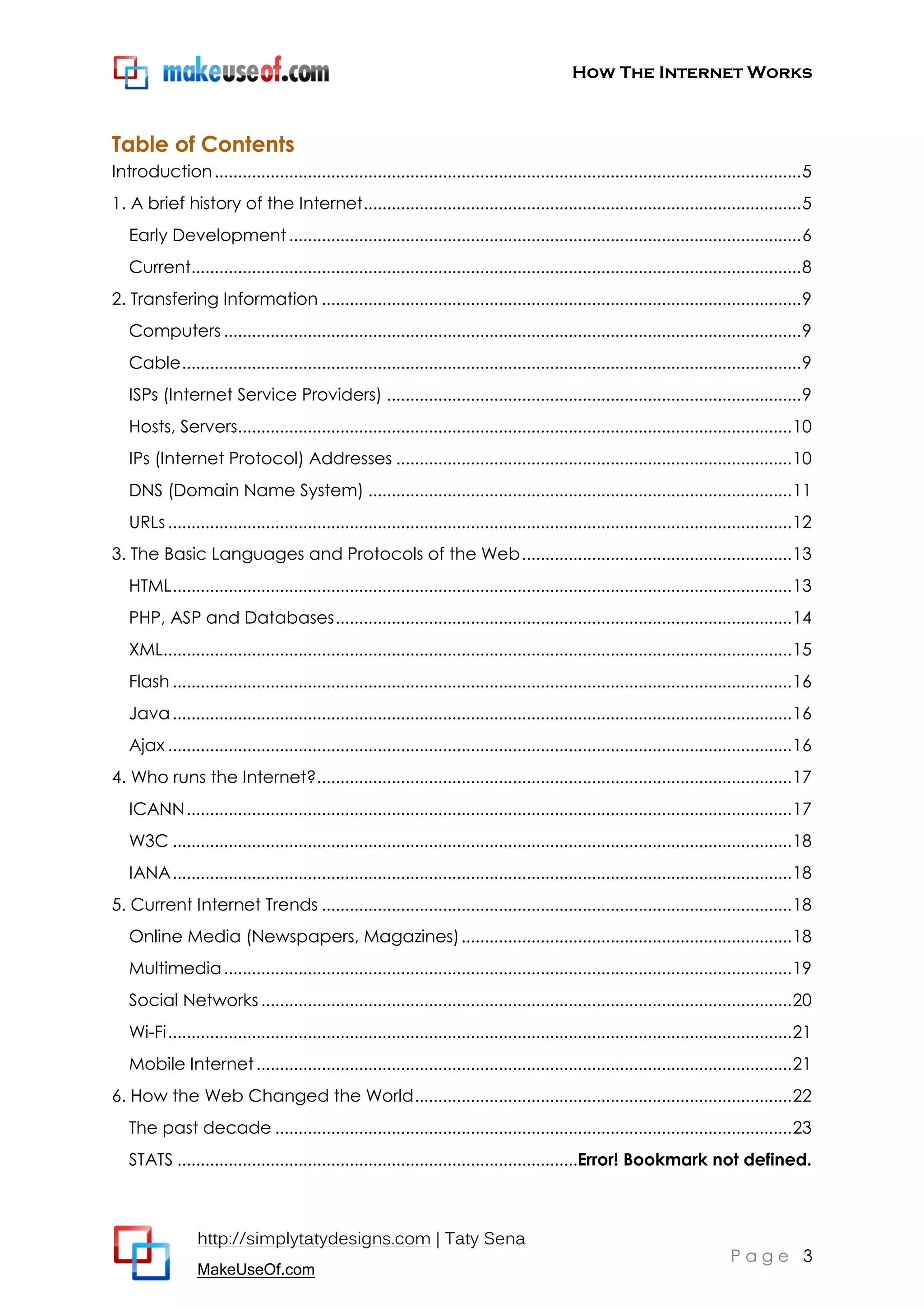 How The Internet Works
http://simplytatydesigns.com | Taty Sena
MakeUseOf.com
P a g e 3
Table of Contents
Introduction..............................................................................................................................5
1. A brief history of the Internet..............................................................................................5
Early Development..............................................................................................................6
Current...................................................................................................................................8
2. Transfering Information .......................................................................................................9
Computers ............................................................................................................................9
Cable.....................................................................................................................................9
ISPs (Internet Service Providers) .........................................................................................9
Hosts, Servers.......................................................................................................................10
IPs (Internet Protocol) Addresses .....................................................................................10
DNS (Domain Name System) ...........................................................................................11
URLs......................................................................................................................................12
3. The Basic Languages and Protocols of the Web..........................................................13
HTML.....................................................................................................................................13
PHP, ASP and Databases..................................................................................................14
XML.......................................................................................................................................15
Flash .....................................................................................................................................16
Java.....................................................................................................................................16
Ajax ......................................................................................................................................16
4. Who runs the Internet?......................................................................................................17
ICANN..................................................................................................................................17
W3C .....................................................................................................................................18
IANA.....................................................................................................................................18
5. Current Internet Trends .....................................................................................................18
Online Media (Newspapers, Magazines).......................................................................18
Multimedia..........................................................................................................................19
Social Networks..................................................................................................................20
Wi-Fi......................................................................................................................................21
Mobile Internet...................................................................................................................21
6. How the Web Changed the World.................................................................................22
The past decade ...............................................................................................................23
STATS ......................................................................................Error! Bookmark not defined.
 