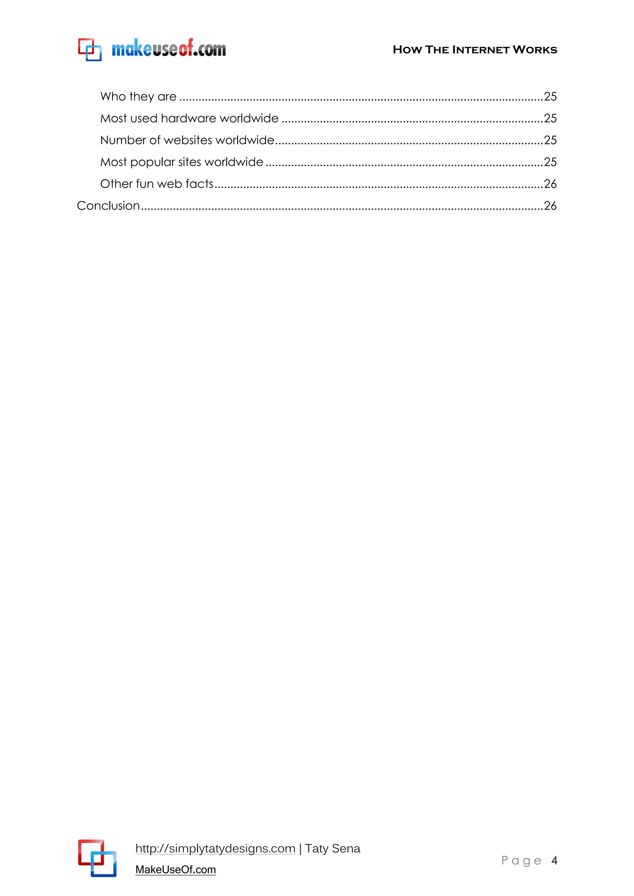 How The Internet Works
http://simplytatydesigns.com | Taty Sena
MakeUseOf.com
P a g e 4
Who they are ..................................................................................................................25
Most used hardware worldwide ..................................................................................25
Number of websites worldwide....................................................................................25
Most popular sites worldwide.......................................................................................25
Other fun web facts.......................................................................................................26
Conclusion..............................................................................................................................26
 