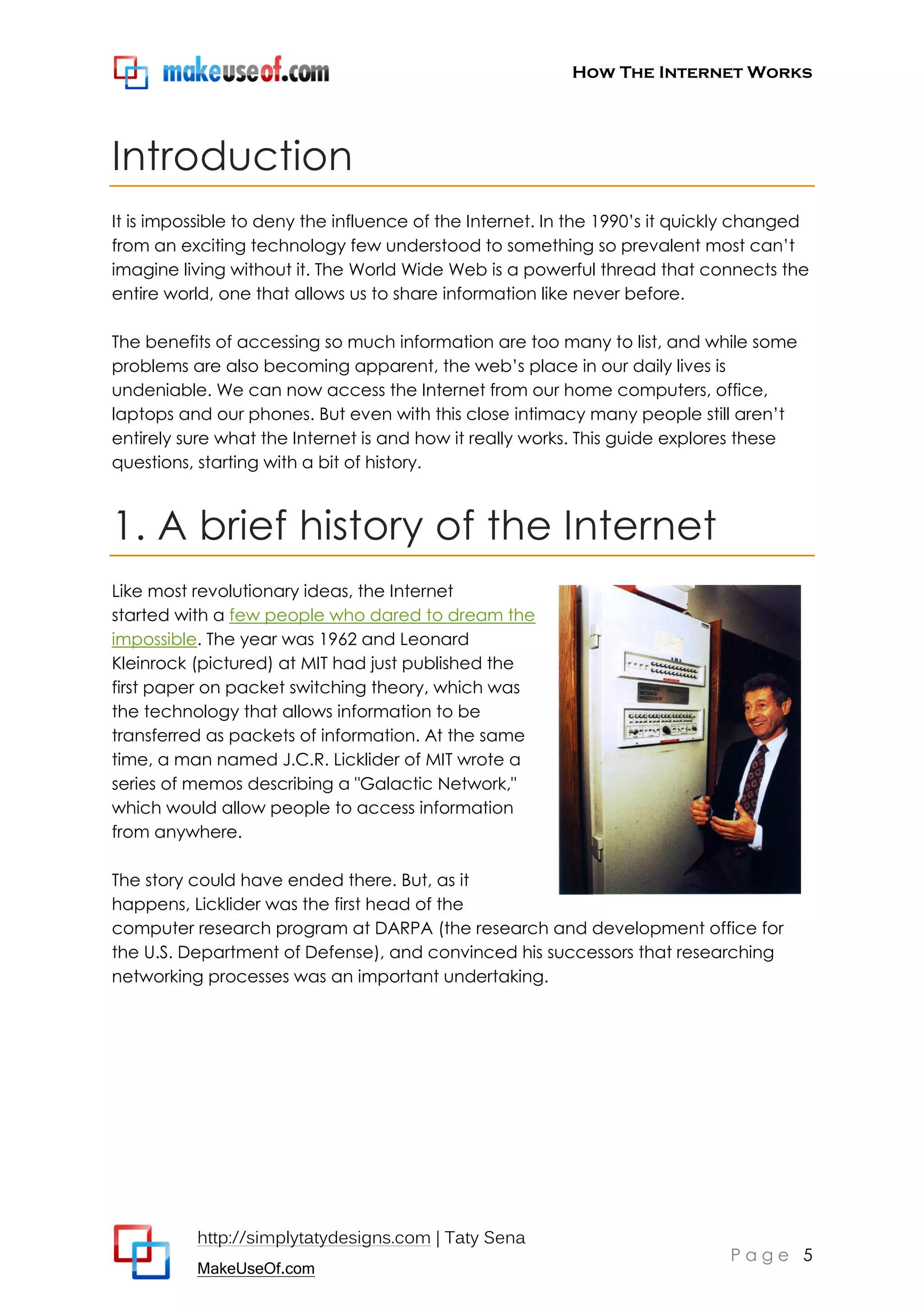 How The Internet Works
http://simplytatydesigns.com | Taty Sena
MakeUseOf.com
P a g e 5
Introduction
It is impossible to deny the influence of the Internet. In the 1990’s it quickly changed
from an exciting technology few understood to something so prevalent most can’t
imagine living without it. The World Wide Web is a powerful thread that connects the
entire world, one that allows us to share information like never before.
The benefits of accessing so much information are too many to list, and while some
problems are also becoming apparent, the web’s place in our daily lives is
undeniable. We can now access the Internet from our home computers, office,
laptops and our phones. But even with this close intimacy many people still aren’t
entirely sure what the Internet is and how it really works. This guide explores these
questions, starting with a bit of history.
1. A brief history of the Internet
Like most revolutionary ideas, the Internet
started with a few people who dared to dream the
impossible. The year was 1962 and Leonard
Kleinrock (pictured) at MIT had just published the
first paper on packet switching theory, which was
the technology that allows information to be
transferred as packets of information. At the same
time, a man named J.C.R. Licklider of MIT wrote a
series of memos describing a "Galactic Network,"
which would allow people to access information
from anywhere.
The story could have ended there. But, as it
happens, Licklider was the first head of the
computer research program at DARPA (the research and development office for
the U.S. Department of Defense), and convinced his successors that researching
networking processes was an important undertaking.
 