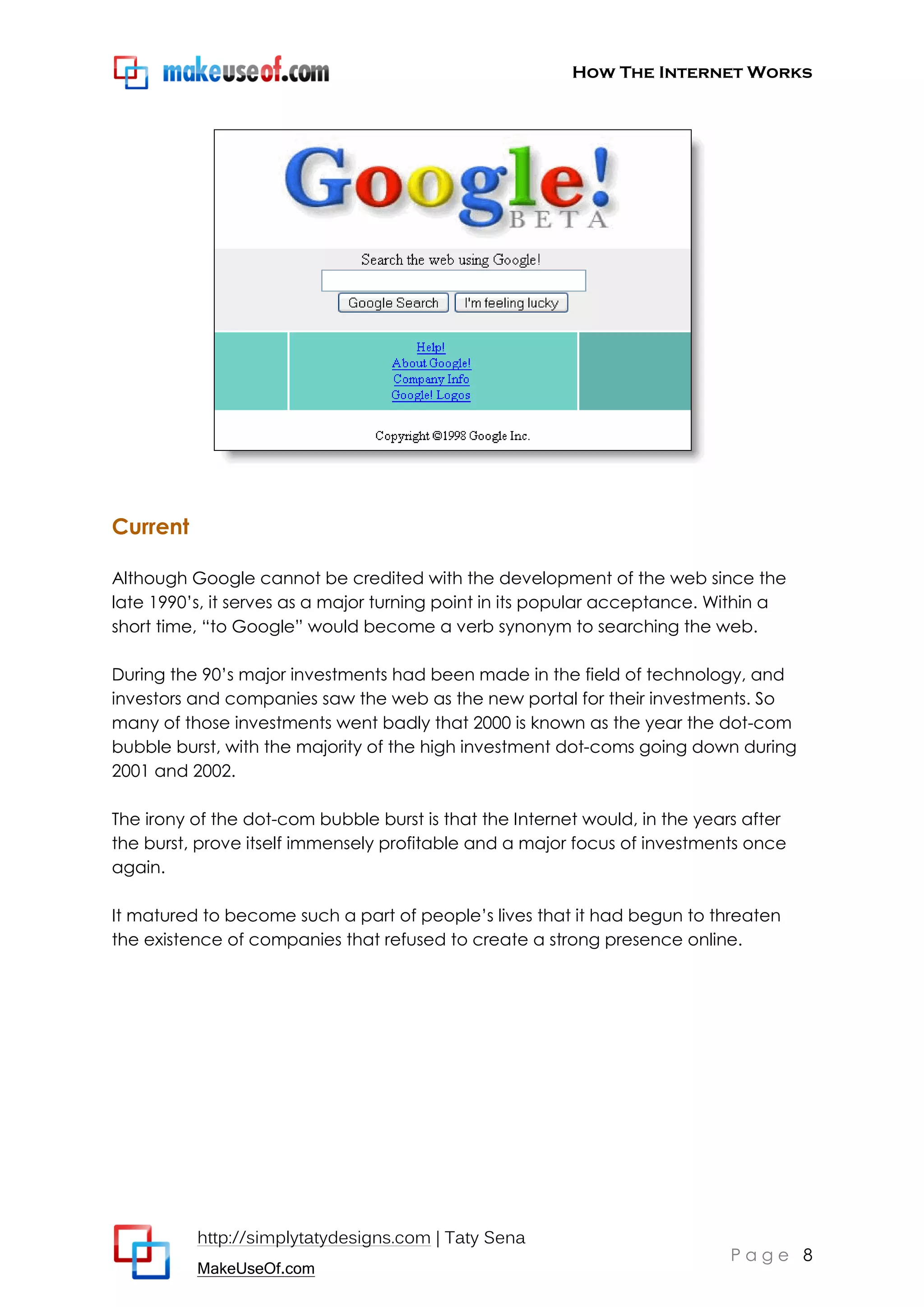 How The Internet Works
http://simplytatydesigns.com | Taty Sena
MakeUseOf.com
P a g e 8
Current
Although Google cannot be credited with the development of the web since the
late 1990’s, it serves as a major turning point in its popular acceptance. Within a
short time, ―to Google‖ would become a verb synonym to searching the web.
During the 90’s major investments had been made in the field of technology, and
investors and companies saw the web as the new portal for their investments. So
many of those investments went badly that 2000 is known as the year the dot-com
bubble burst, with the majority of the high investment dot-coms going down during
2001 and 2002.
The irony of the dot-com bubble burst is that the Internet would, in the years after
the burst, prove itself immensely profitable and a major focus of investments once
again.
It matured to become such a part of people’s lives that it had begun to threaten
the existence of companies that refused to create a strong presence online.
 