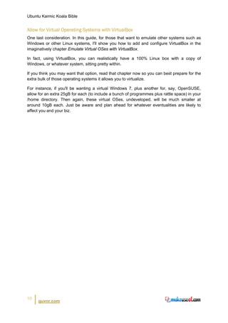 Ubuntu Karmic Koala Bible


Allow for Virtual Operating Systems with VirtualBox
One last consideration. In this guide, for those that want to emulate other systems such as
Windows or other Linux systems, I'll show you how to add and configure VirtualBox in the
imaginatively chapter Emulate Virtual OSes with VirtualBox.

In fact, using VirtualBox, you can realistically have a 100% Linux box with a copy of
Windows, or whatever system, sitting pretty within.

If you think you may want that option, read that chapter now so you can best prepare for the
extra bulk of those operating systems it allows you to virtualize.

For instance, if you'll be wanting a virtual Windows 7, plus another for, say, OpenSUSE,
allow for an extra 25gB for each (to include a bunch of programmes plus rattle space) in your
/home directory. Then again, these virtual OSes, undeveloped, will be much smaller at
around 10gB each. Just be aware and plan ahead for whatever eventualities are likely to
affect you and your biz.




10
      guvnr.com
 