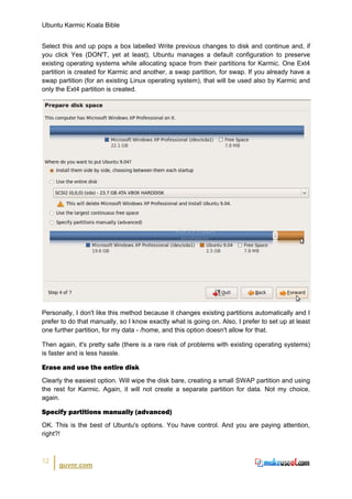 Ubuntu Karmic Koala Bible


Select this and up pops a box labelled Write previous changes to disk and continue and, if
you click Yes (DON'T, yet at least), Ubuntu manages a default configuration to preserve
existing operating systems while allocating space from their partitions for Karmic. One Ext4
partition is created for Karmic and another, a swap partition, for swap. If you already have a
swap partition (for an existing Linux operating system), that will be used also by Karmic and
only the Ext4 partition is created.




Personally, I don't like this method because it changes existing partitions automatically and I
prefer to do that manually, so I know exactly what is going on. Also, I prefer to set up at least
one further partition, for my data - /home, and this option doesn't allow for that.

Then again, it's pretty safe (there is a rare risk of problems with existing operating systems)
is faster and is less hassle.

Erase and use the entire disk
Clearly the easiest option. Will wipe the disk bare, creating a small SWAP partition and using
the rest for Karmic. Again, it will not create a separate partition for data. Not my choice,
again.

Specify partitions manually (advanced)
OK. This is the best of Ubuntu's options. You have control. And you are paying attention,
right?!



12
      guvnr.com
 