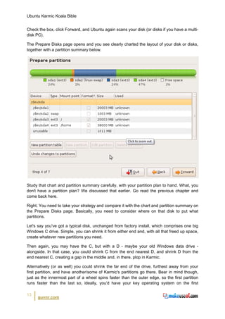 Ubuntu Karmic Koala Bible


Check the box, click Forward, and Ubuntu again scans your disk (or disks if you have a multi-
disk PC).

The Prepare Disks page opens and you see clearly charted the layout of your disk or disks,
together with a partition summary below.




Study that chart and partition summary carefully, with your partition plan to hand. What, you
don't have a partition plan? We discussed that earlier. Go read the previous chapter and
come back here.

Right. You need to take your strategy and compare it with the chart and partition summary on
the Prepare Disks page. Basically, you need to consider where on that disk to put what
partitions.

Let's say you've got a typical disk, unchanged from factory install, which comprises one big
Windows C drive. Simple, you can shrink it from either end and, with all that freed up space,
create whatever new partitions you need.

Then again, you may have the C, but with a D - maybe your old Windows data drive -
alongside. In that case, you could shrink C from the end nearest D, and shrink D from the
end nearest C, creating a gap in the middle and, in there, plop in Karmic.

Alternatively (or as well) you could shrink the far end of the drive, furthest away from your
first partition, and have another/some of Karmic's partitions go there. Bear in mind though,
just as the innermost part of a wheel spins faster than the outer edge, so the first partition
runs faster than the last so, ideally, you'd have your key operating system on the first

13
      guvnr.com
 