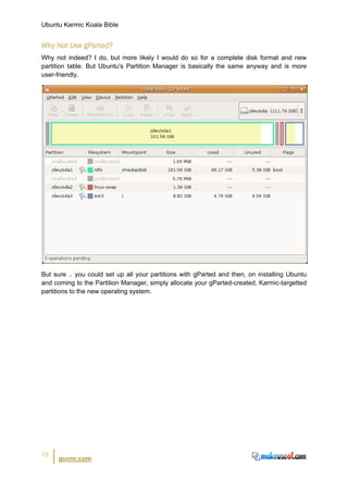 Ubuntu Karmic Koala Bible


Why Not Use gParted?
Why not indeed? I do, but more likely I would do so for a complete disk format and new
partition table. But Ubuntu's Partition Manager is basically the same anyway and is more
user-friendly.




But sure .. you could set up all your partitions with gParted and then, on installing Ubuntu
and coming to the Partition Manager, simply allocate your gParted-created, Karmic-targetted
partitions to the new operating system.




15
     guvnr.com
 