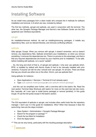 Ubuntu Karmic Koala Bible



Installing Software
As we install many packages from a clean install, let's compare the 4 methods for software
installation and removal, 2 of which are new, included by default.

The first two methods, apt-get and aptitude, are used in conjunction with the terminal. The
other two, the Synaptic Package Manager and Karmic's new Software Center are the GUI
(graphical user interface) equivalents.


apt-get
An installation/removal method. As well as installing/removing packages, it installs any
dependency files, such as relevant libraries, and removes conflicting software.


aptitude
Ditto apt-get. Except. When you remove with apt-get, it doesn't remember, and so doesn't
remove, any dependency files. Aptitude remembers your installations, so when you remove
something, it removes the dependencies too. There is a proviso to this advantage, and that is
that any required dependencies are known by your machine prior to installation. To be safe,
before installing with aptitude, run a quick "update".

.. So, the long and short of that is, of apt-get and aptitude, I only ever use aptitude which,
BTW, is installed by default with Karmic Koala (it had to be manually installed with prior
versions). If anyone can tell me why I should ever use apt-get, I'm all ears. There are those
that say you should use either one or the other. Hmmn, just use aptitude then!

Using aptitude, for instance:-

     •    Open Applications > Services > Terminal (if it isn't already open)
     •    Type sudo aptitude install [package] or sudo aptitude remove [package]

.. and this can be simplified even further, with a one-time edit to the bashrc file. Read the
next section Terminal Alias Shortcuts with bashrc for more on this (and lots lots lots more).
But, basically, all I ever type is install [some package] or remove [another]. In this guide
trough, I'll use the full syntax except in the bashrc section.


Synaptic
The GUI equivalent of aptitude or apt-get, and includes other useful tools like the repository
manager. I don't use it in this guide for installations. Why? Other than because it does the
same thing, here are the steps involved:-

     •    Open System > Administration > Synaptic Package Manager
     •    Search for the program or package ***
     •    Check the box Mark for Installation
     •    Click the Apply button

*** This can be very handy, particularly with the resulting package description.

17
         guvnr.com
 